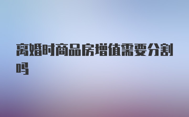 离婚时商品房增值需要分割吗