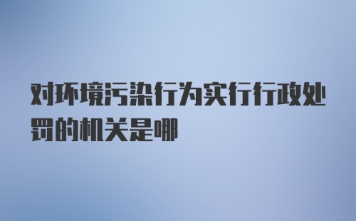 对环境污染行为实行行政处罚的机关是哪