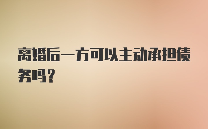 离婚后一方可以主动承担债务吗？