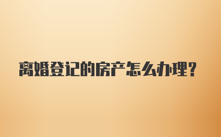 离婚登记的房产怎么办理？