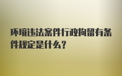 环境违法案件行政拘留有条件规定是什么？