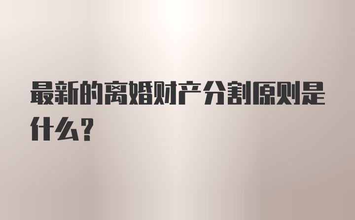 最新的离婚财产分割原则是什么？