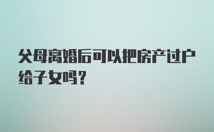 父母离婚后可以把房产过户给子女吗?