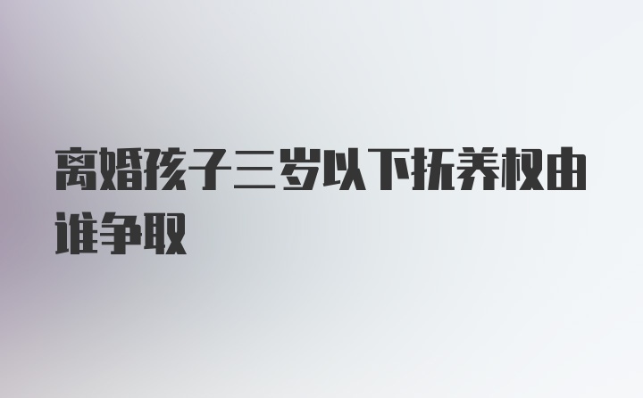 离婚孩子三岁以下抚养权由谁争取