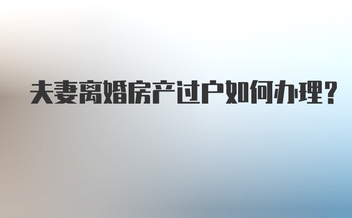 夫妻离婚房产过户如何办理？