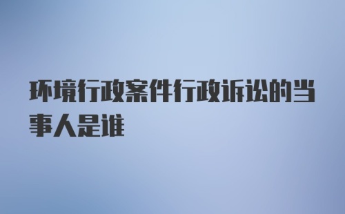 环境行政案件行政诉讼的当事人是谁