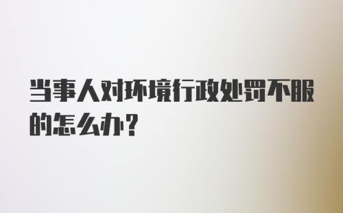 当事人对环境行政处罚不服的怎么办?