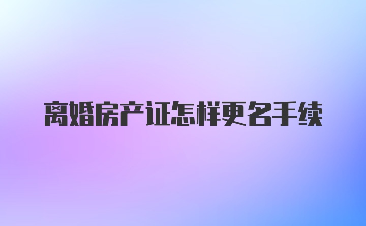 离婚房产证怎样更名手续