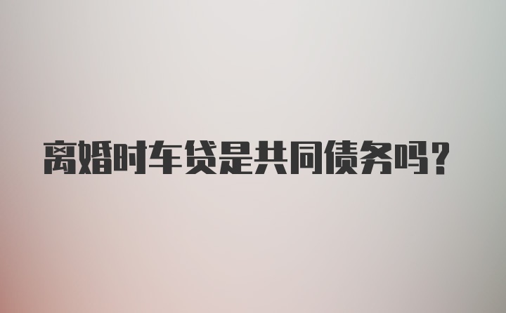 离婚时车贷是共同债务吗？