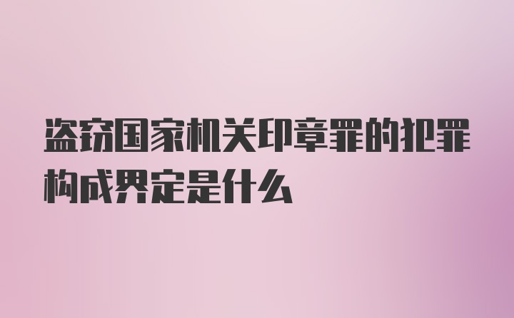 盗窃国家机关印章罪的犯罪构成界定是什么