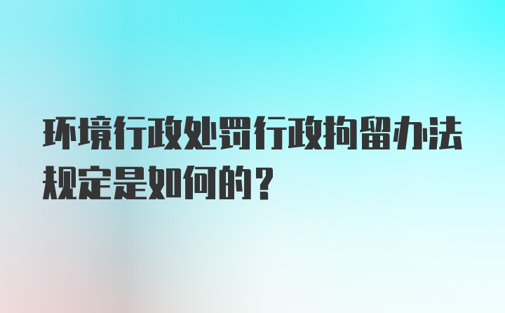 环境行政处罚行政拘留办法规定是如何的？