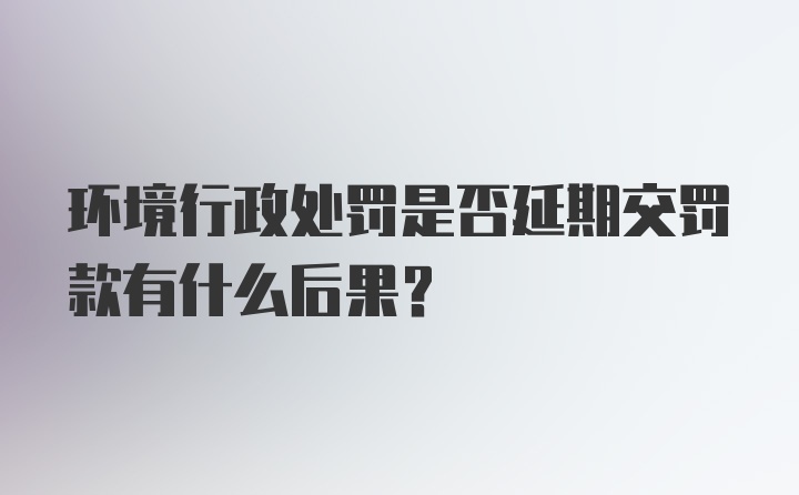 环境行政处罚是否延期交罚款有什么后果？