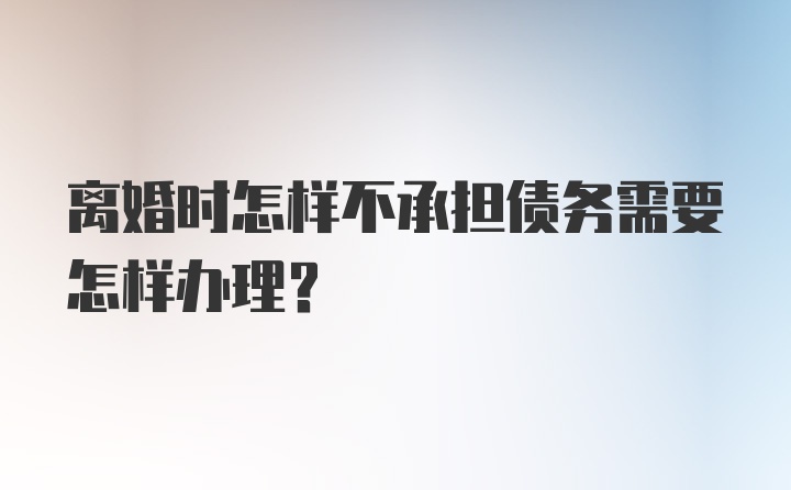 离婚时怎样不承担债务需要怎样办理?