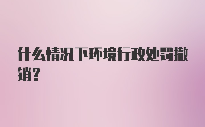 什么情况下环境行政处罚撤销?