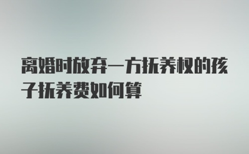 离婚时放弃一方抚养权的孩子抚养费如何算