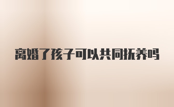 离婚了孩子可以共同抚养吗