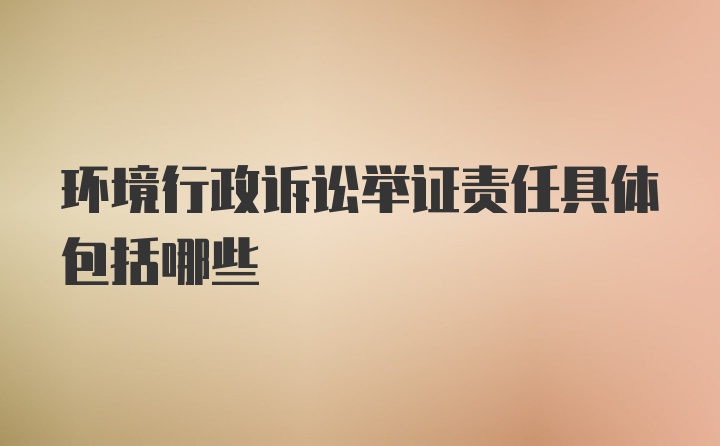 环境行政诉讼举证责任具体包括哪些