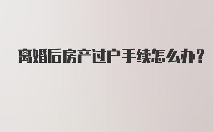 离婚后房产过户手续怎么办？