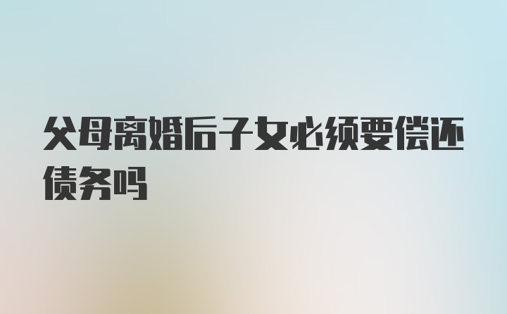 父母离婚后子女必须要偿还债务吗