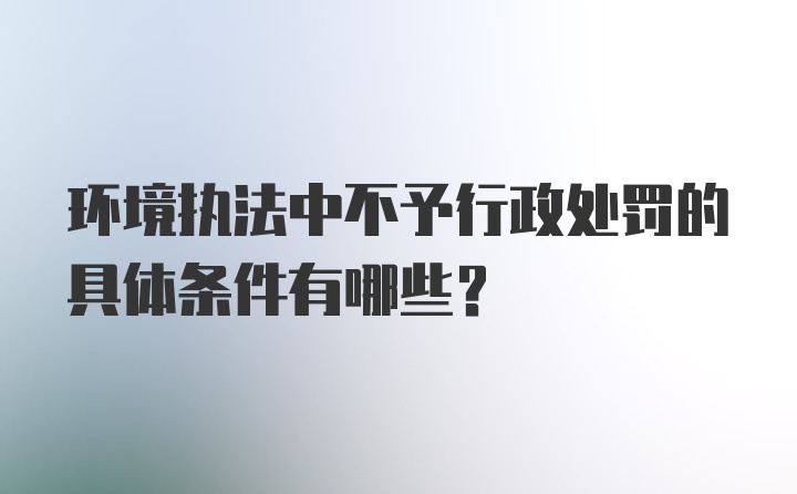 环境执法中不予行政处罚的具体条件有哪些？