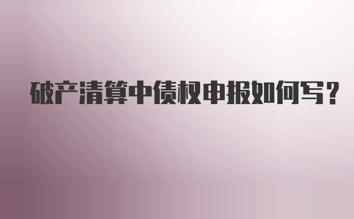 破产清算中债权申报如何写？