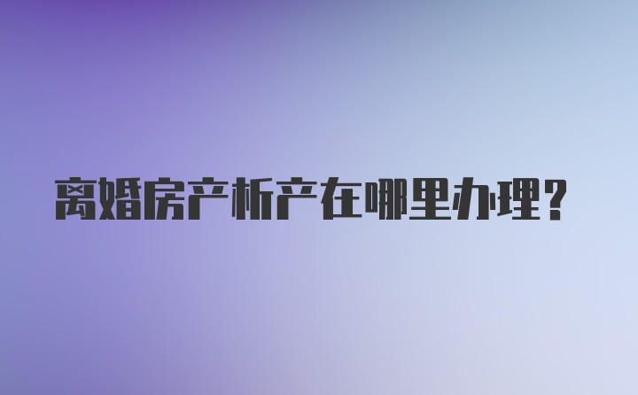 离婚房产析产在哪里办理？