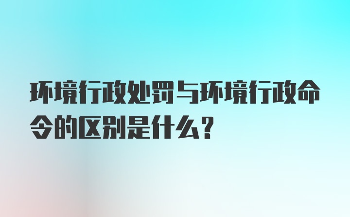 环境行政处罚与环境行政命令的区别是什么?