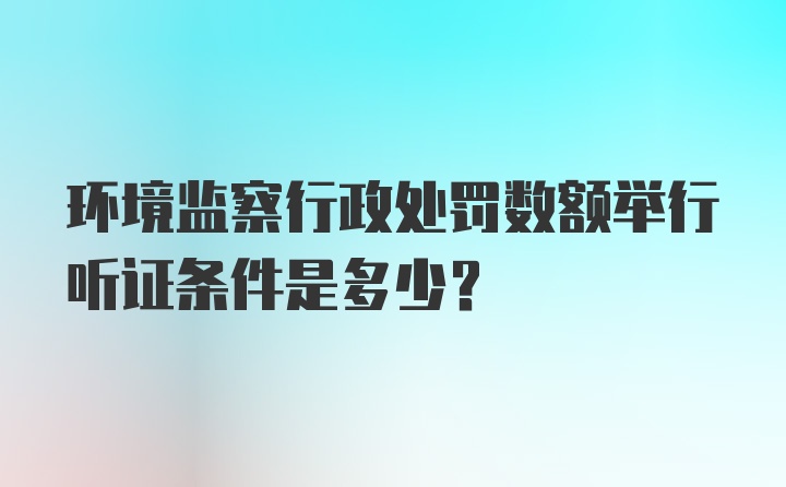 环境监察行政处罚数额举行听证条件是多少？