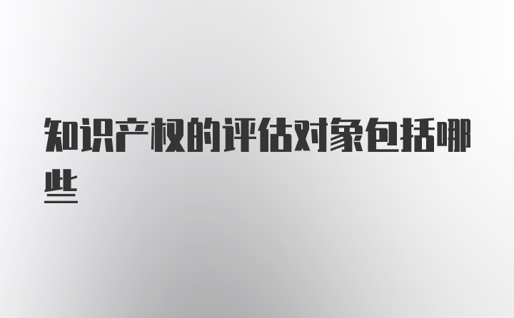 知识产权的评估对象包括哪些