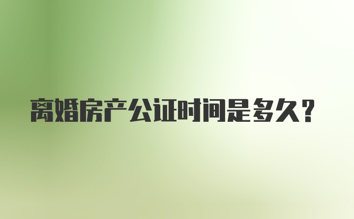 离婚房产公证时间是多久？