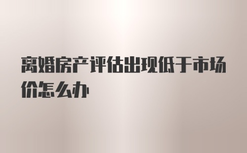 离婚房产评估出现低于市场价怎么办