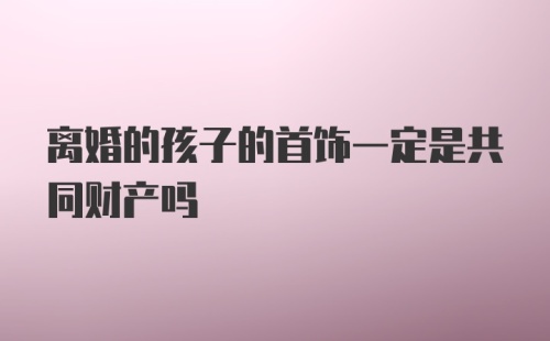 离婚的孩子的首饰一定是共同财产吗