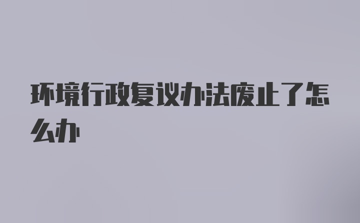 环境行政复议办法废止了怎么办