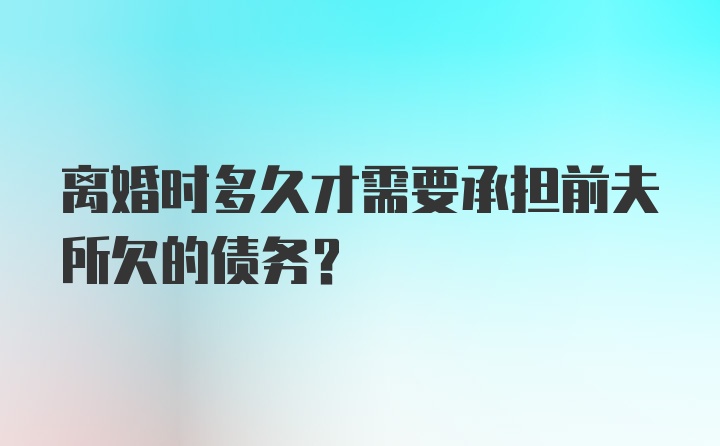 离婚时多久才需要承担前夫所欠的债务？