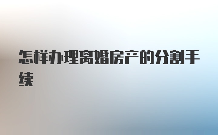 怎样办理离婚房产的分割手续