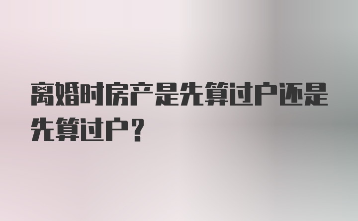 离婚时房产是先算过户还是先算过户？