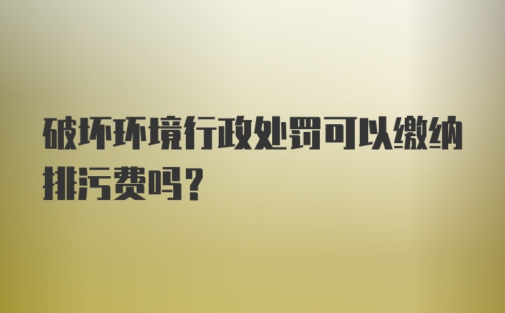 破坏环境行政处罚可以缴纳排污费吗？