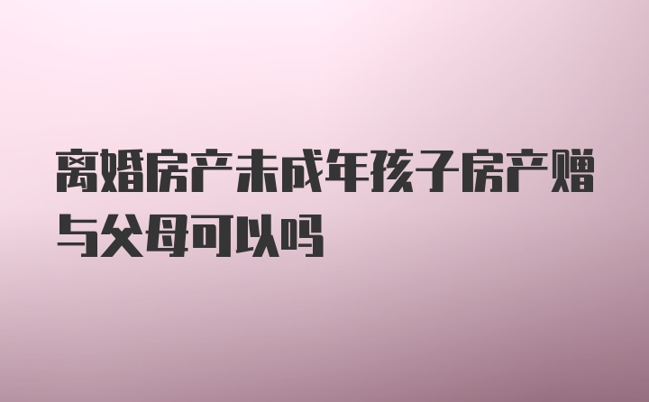 离婚房产未成年孩子房产赠与父母可以吗