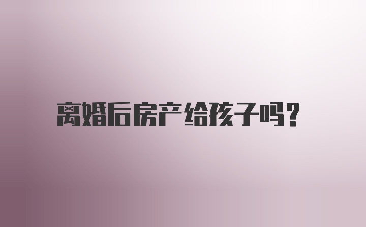 离婚后房产给孩子吗?
