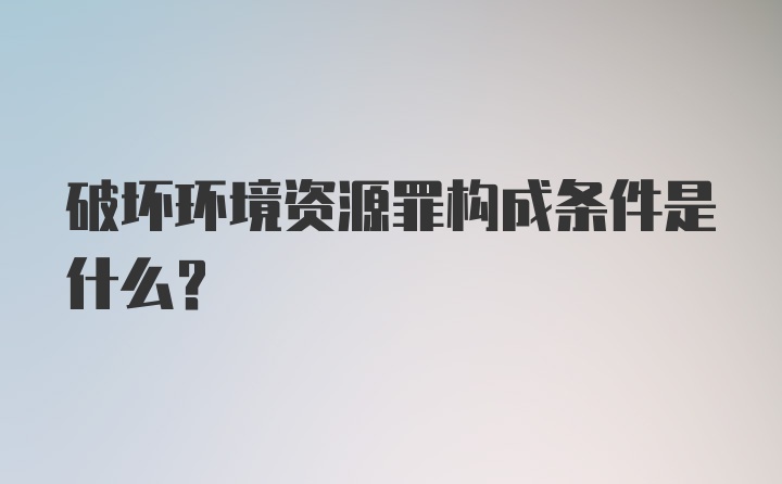 破坏环境资源罪构成条件是什么？