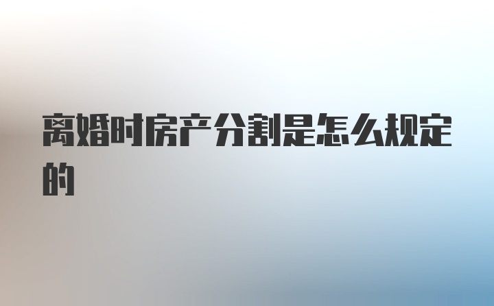 离婚时房产分割是怎么规定的