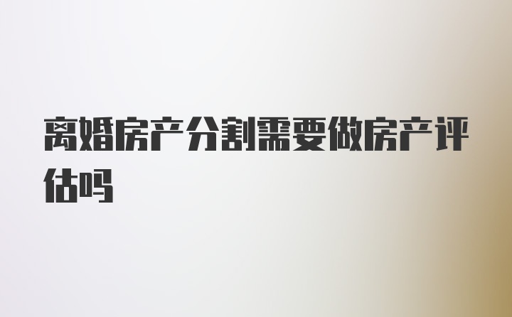 离婚房产分割需要做房产评估吗