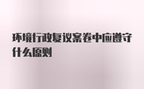 环境行政复议案卷中应遵守什么原则