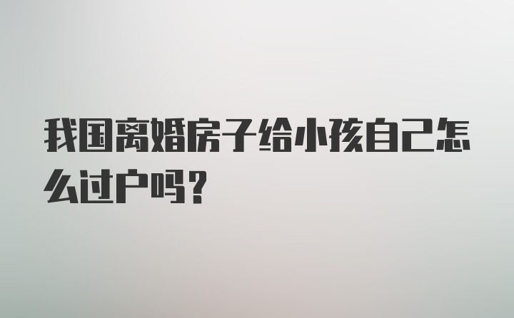 我国离婚房子给小孩自己怎么过户吗？