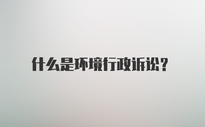 什么是环境行政诉讼？