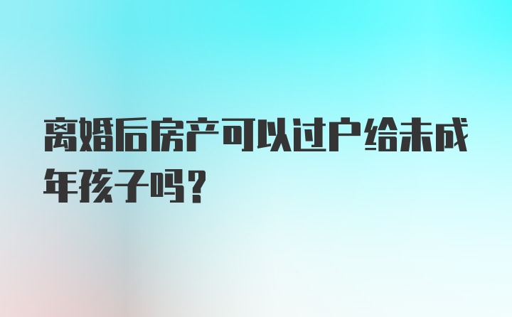 离婚后房产可以过户给未成年孩子吗?