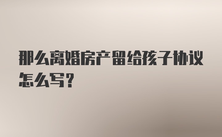 那么离婚房产留给孩子协议怎么写？