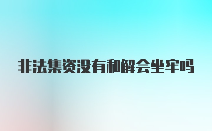 非法集资没有和解会坐牢吗