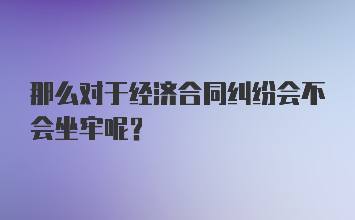 那么对于经济合同纠纷会不会坐牢呢？