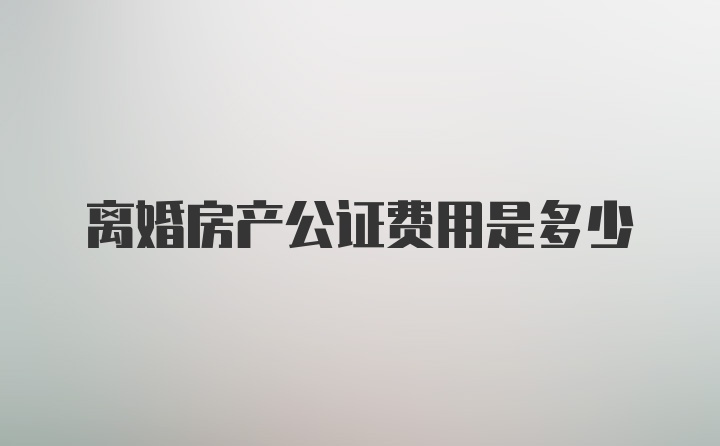 离婚房产公证费用是多少